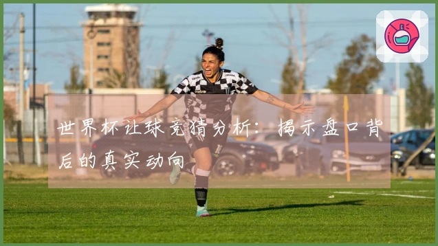 世界杯让球竞猜分析：揭示盘口背后的真实动向